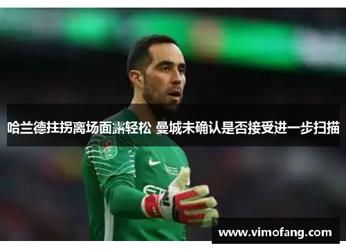 哈兰德拄拐离场面露轻松 曼城未确认是否接受进一步扫描