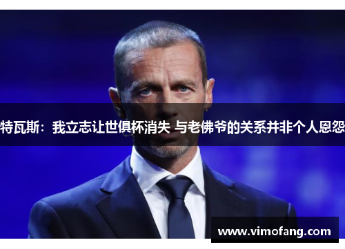 特瓦斯：我立志让世俱杯消失 与老佛爷的关系并非个人恩怨